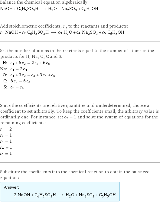 Balance the chemical equation algebraically: NaOH + C_6H_5SO_3H ⟶ H_2O + Na_2SO_3 + C_6H_5OH Add stoichiometric coefficients, c_i, to the reactants and products: c_1 NaOH + c_2 C_6H_5SO_3H ⟶ c_3 H_2O + c_4 Na_2SO_3 + c_5 C_6H_5OH Set the number of atoms in the reactants equal to the number of atoms in the products for H, Na, O, C and S: H: | c_1 + 6 c_2 = 2 c_3 + 6 c_5 Na: | c_1 = 2 c_4 O: | c_1 + 3 c_2 = c_3 + 3 c_4 + c_5 C: | 6 c_2 = 6 c_5 S: | c_2 = c_4 Since the coefficients are relative quantities and underdetermined, choose a coefficient to set arbitrarily. To keep the coefficients small, the arbitrary value is ordinarily one. For instance, set c_2 = 1 and solve the system of equations for the remaining coefficients: c_1 = 2 c_2 = 1 c_3 = 1 c_4 = 1 c_5 = 1 Substitute the coefficients into the chemical reaction to obtain the balanced equation: Answer: |   | 2 NaOH + C_6H_5SO_3H ⟶ H_2O + Na_2SO_3 + C_6H_5OH