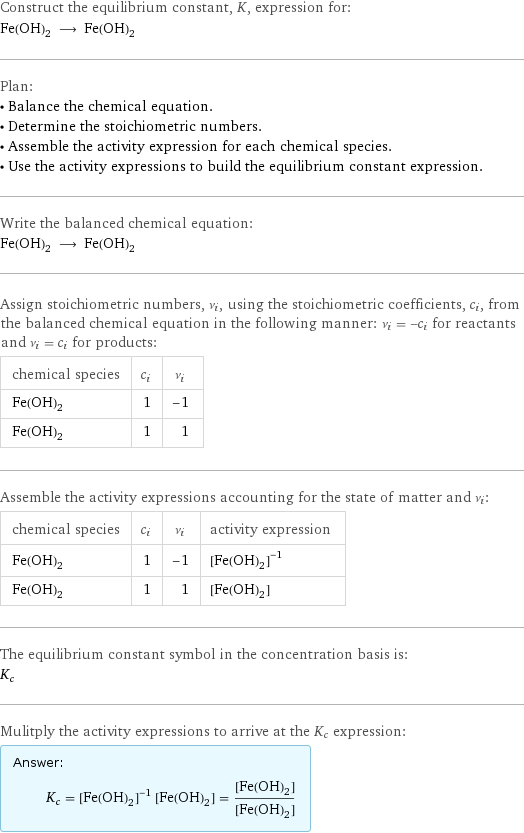 Construct the equilibrium constant, K, expression for: Fe(OH)_2 ⟶ Fe(OH)_2 Plan: • Balance the chemical equation. • Determine the stoichiometric numbers. • Assemble the activity expression for each chemical species. • Use the activity expressions to build the equilibrium constant expression. Write the balanced chemical equation: Fe(OH)_2 ⟶ Fe(OH)_2 Assign stoichiometric numbers, ν_i, using the stoichiometric coefficients, c_i, from the balanced chemical equation in the following manner: ν_i = -c_i for reactants and ν_i = c_i for products: chemical species | c_i | ν_i Fe(OH)_2 | 1 | -1 Fe(OH)_2 | 1 | 1 Assemble the activity expressions accounting for the state of matter and ν_i: chemical species | c_i | ν_i | activity expression Fe(OH)_2 | 1 | -1 | ([Fe(OH)2])^(-1) Fe(OH)_2 | 1 | 1 | [Fe(OH)2] The equilibrium constant symbol in the concentration basis is: K_c Mulitply the activity expressions to arrive at the K_c expression: Answer: |   | K_c = ([Fe(OH)2])^(-1) [Fe(OH)2] = ([Fe(OH)2])/([Fe(OH)2])