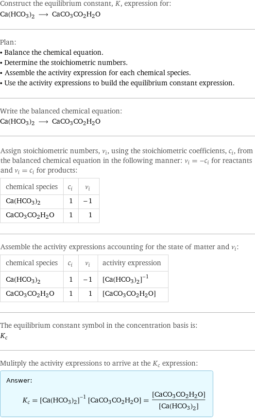 Construct the equilibrium constant, K, expression for: Ca(HCO3)2 ⟶ CaCO3CO2H2O Plan: • Balance the chemical equation. • Determine the stoichiometric numbers. • Assemble the activity expression for each chemical species. • Use the activity expressions to build the equilibrium constant expression. Write the balanced chemical equation: Ca(HCO3)2 ⟶ CaCO3CO2H2O Assign stoichiometric numbers, ν_i, using the stoichiometric coefficients, c_i, from the balanced chemical equation in the following manner: ν_i = -c_i for reactants and ν_i = c_i for products: chemical species | c_i | ν_i Ca(HCO3)2 | 1 | -1 CaCO3CO2H2O | 1 | 1 Assemble the activity expressions accounting for the state of matter and ν_i: chemical species | c_i | ν_i | activity expression Ca(HCO3)2 | 1 | -1 | ([Ca(HCO3)2])^(-1) CaCO3CO2H2O | 1 | 1 | [CaCO3CO2H2O] The equilibrium constant symbol in the concentration basis is: K_c Mulitply the activity expressions to arrive at the K_c expression: Answer: |   | K_c = ([Ca(HCO3)2])^(-1) [CaCO3CO2H2O] = ([CaCO3CO2H2O])/([Ca(HCO3)2])