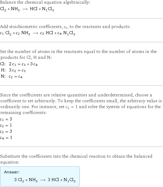 Balance the chemical equation algebraically: Cl_2 + NH_3 ⟶ HCl + N_1Cl_3 Add stoichiometric coefficients, c_i, to the reactants and products: c_1 Cl_2 + c_2 NH_3 ⟶ c_3 HCl + c_4 N_1Cl_3 Set the number of atoms in the reactants equal to the number of atoms in the products for Cl, H and N: Cl: | 2 c_1 = c_3 + 3 c_4 H: | 3 c_2 = c_3 N: | c_2 = c_4 Since the coefficients are relative quantities and underdetermined, choose a coefficient to set arbitrarily. To keep the coefficients small, the arbitrary value is ordinarily one. For instance, set c_2 = 1 and solve the system of equations for the remaining coefficients: c_1 = 3 c_2 = 1 c_3 = 3 c_4 = 1 Substitute the coefficients into the chemical reaction to obtain the balanced equation: Answer: |   | 3 Cl_2 + NH_3 ⟶ 3 HCl + N_1Cl_3