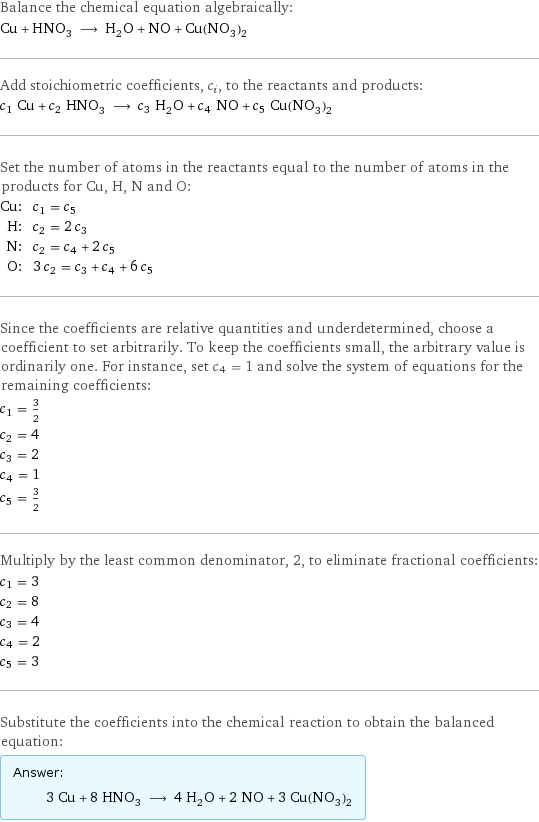 Balance the chemical equation algebraically: Cu + HNO_3 ⟶ H_2O + NO + Cu(NO_3)_2 Add stoichiometric coefficients, c_i, to the reactants and products: c_1 Cu + c_2 HNO_3 ⟶ c_3 H_2O + c_4 NO + c_5 Cu(NO_3)_2 Set the number of atoms in the reactants equal to the number of atoms in the products for Cu, H, N and O: Cu: | c_1 = c_5 H: | c_2 = 2 c_3 N: | c_2 = c_4 + 2 c_5 O: | 3 c_2 = c_3 + c_4 + 6 c_5 Since the coefficients are relative quantities and underdetermined, choose a coefficient to set arbitrarily. To keep the coefficients small, the arbitrary value is ordinarily one. For instance, set c_4 = 1 and solve the system of equations for the remaining coefficients: c_1 = 3/2 c_2 = 4 c_3 = 2 c_4 = 1 c_5 = 3/2 Multiply by the least common denominator, 2, to eliminate fractional coefficients: c_1 = 3 c_2 = 8 c_3 = 4 c_4 = 2 c_5 = 3 Substitute the coefficients into the chemical reaction to obtain the balanced equation: Answer: |   | 3 Cu + 8 HNO_3 ⟶ 4 H_2O + 2 NO + 3 Cu(NO_3)_2