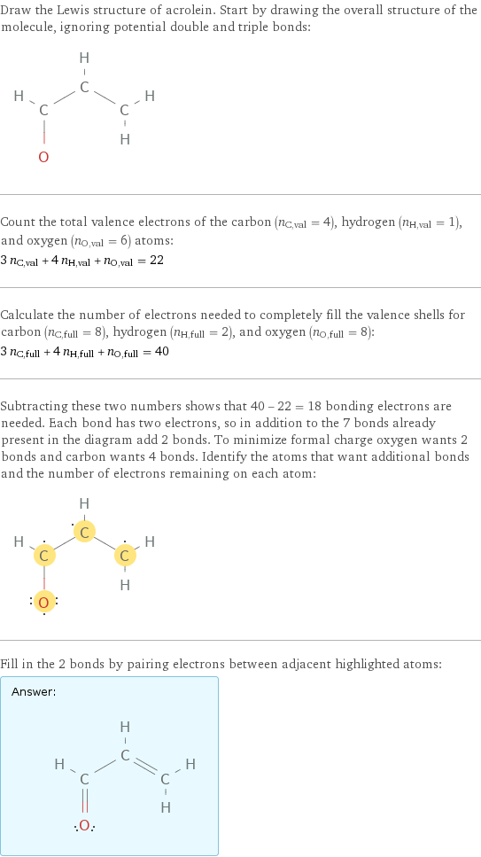 Draw the Lewis structure of acrolein. Start by drawing the overall structure of the molecule, ignoring potential double and triple bonds:  Count the total valence electrons of the carbon (n_C, val = 4), hydrogen (n_H, val = 1), and oxygen (n_O, val = 6) atoms: 3 n_C, val + 4 n_H, val + n_O, val = 22 Calculate the number of electrons needed to completely fill the valence shells for carbon (n_C, full = 8), hydrogen (n_H, full = 2), and oxygen (n_O, full = 8): 3 n_C, full + 4 n_H, full + n_O, full = 40 Subtracting these two numbers shows that 40 - 22 = 18 bonding electrons are needed. Each bond has two electrons, so in addition to the 7 bonds already present in the diagram add 2 bonds. To minimize formal charge oxygen wants 2 bonds and carbon wants 4 bonds. Identify the atoms that want additional bonds and the number of electrons remaining on each atom:  Fill in the 2 bonds by pairing electrons between adjacent highlighted atoms: Answer: |   | 