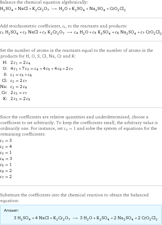 Balance the chemical equation algebraically: H_2SO_4 + NaCl + K_2Cr_2O_7 ⟶ H_2O + K_2SO_4 + Na_2SO_4 + CrO_2Cl_2 Add stoichiometric coefficients, c_i, to the reactants and products: c_1 H_2SO_4 + c_2 NaCl + c_3 K_2Cr_2O_7 ⟶ c_4 H_2O + c_5 K_2SO_4 + c_6 Na_2SO_4 + c_7 CrO_2Cl_2 Set the number of atoms in the reactants equal to the number of atoms in the products for H, O, S, Cl, Na, Cr and K: H: | 2 c_1 = 2 c_4 O: | 4 c_1 + 7 c_3 = c_4 + 4 c_5 + 4 c_6 + 2 c_7 S: | c_1 = c_5 + c_6 Cl: | c_2 = 2 c_7 Na: | c_2 = 2 c_6 Cr: | 2 c_3 = c_7 K: | 2 c_3 = 2 c_5 Since the coefficients are relative quantities and underdetermined, choose a coefficient to set arbitrarily. To keep the coefficients small, the arbitrary value is ordinarily one. For instance, set c_3 = 1 and solve the system of equations for the remaining coefficients: c_1 = 3 c_2 = 4 c_3 = 1 c_4 = 3 c_5 = 1 c_6 = 2 c_7 = 2 Substitute the coefficients into the chemical reaction to obtain the balanced equation: Answer: |   | 3 H_2SO_4 + 4 NaCl + K_2Cr_2O_7 ⟶ 3 H_2O + K_2SO_4 + 2 Na_2SO_4 + 2 CrO_2Cl_2