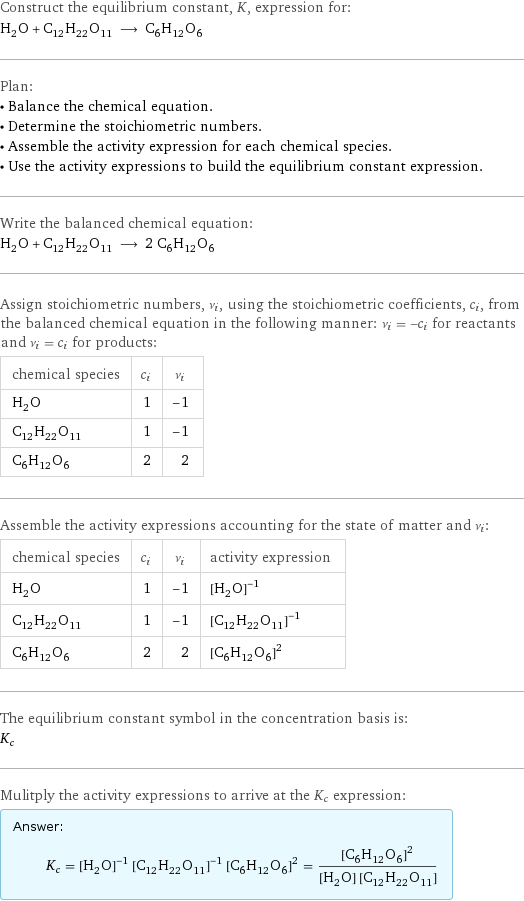 Construct the equilibrium constant, K, expression for: H_2O + C_12H_22O_11 ⟶ C_6H_12O_6 Plan: • Balance the chemical equation. • Determine the stoichiometric numbers. • Assemble the activity expression for each chemical species. • Use the activity expressions to build the equilibrium constant expression. Write the balanced chemical equation: H_2O + C_12H_22O_11 ⟶ 2 C_6H_12O_6 Assign stoichiometric numbers, ν_i, using the stoichiometric coefficients, c_i, from the balanced chemical equation in the following manner: ν_i = -c_i for reactants and ν_i = c_i for products: chemical species | c_i | ν_i H_2O | 1 | -1 C_12H_22O_11 | 1 | -1 C_6H_12O_6 | 2 | 2 Assemble the activity expressions accounting for the state of matter and ν_i: chemical species | c_i | ν_i | activity expression H_2O | 1 | -1 | ([H2O])^(-1) C_12H_22O_11 | 1 | -1 | ([C12H22O11])^(-1) C_6H_12O_6 | 2 | 2 | ([C6H12O6])^2 The equilibrium constant symbol in the concentration basis is: K_c Mulitply the activity expressions to arrive at the K_c expression: Answer: |   | K_c = ([H2O])^(-1) ([C12H22O11])^(-1) ([C6H12O6])^2 = ([C6H12O6])^2/([H2O] [C12H22O11])