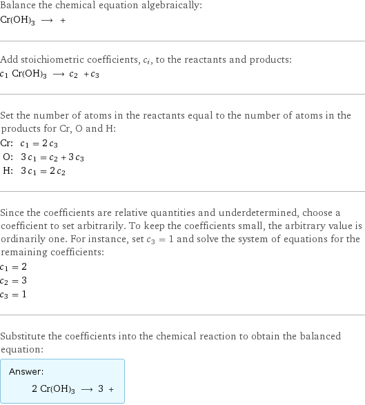 Balance the chemical equation algebraically: Cr(OH)3 ⟶ +  Add stoichiometric coefficients, c_i, to the reactants and products: c_1 Cr(OH)3 ⟶ c_2 + c_3  Set the number of atoms in the reactants equal to the number of atoms in the products for Cr, O and H: Cr: | c_1 = 2 c_3 O: | 3 c_1 = c_2 + 3 c_3 H: | 3 c_1 = 2 c_2 Since the coefficients are relative quantities and underdetermined, choose a coefficient to set arbitrarily. To keep the coefficients small, the arbitrary value is ordinarily one. For instance, set c_3 = 1 and solve the system of equations for the remaining coefficients: c_1 = 2 c_2 = 3 c_3 = 1 Substitute the coefficients into the chemical reaction to obtain the balanced equation: Answer: |   | 2 Cr(OH)3 ⟶ 3 + 