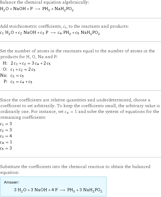 Balance the chemical equation algebraically: H_2O + NaOH + P ⟶ PH_3 + NaH_2PO_2 Add stoichiometric coefficients, c_i, to the reactants and products: c_1 H_2O + c_2 NaOH + c_3 P ⟶ c_4 PH_3 + c_5 NaH_2PO_2 Set the number of atoms in the reactants equal to the number of atoms in the products for H, O, Na and P: H: | 2 c_1 + c_2 = 3 c_4 + 2 c_5 O: | c_1 + c_2 = 2 c_5 Na: | c_2 = c_5 P: | c_3 = c_4 + c_5 Since the coefficients are relative quantities and underdetermined, choose a coefficient to set arbitrarily. To keep the coefficients small, the arbitrary value is ordinarily one. For instance, set c_4 = 1 and solve the system of equations for the remaining coefficients: c_1 = 3 c_2 = 3 c_3 = 4 c_4 = 1 c_5 = 3 Substitute the coefficients into the chemical reaction to obtain the balanced equation: Answer: |   | 3 H_2O + 3 NaOH + 4 P ⟶ PH_3 + 3 NaH_2PO_2