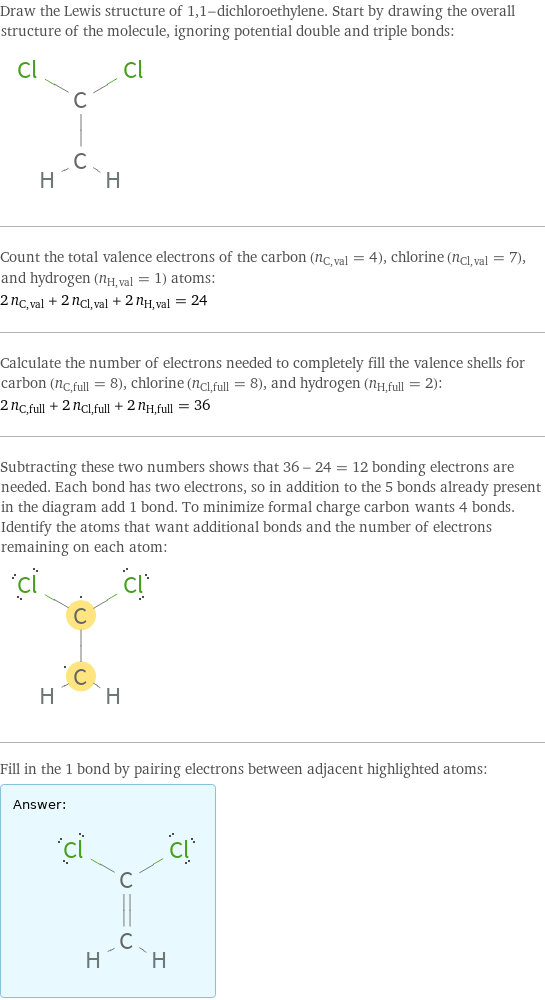 Draw the Lewis structure of 1, 1-dichloroethylene. Start by drawing the overall structure of the molecule, ignoring potential double and triple bonds:  Count the total valence electrons of the carbon (n_C, val = 4), chlorine (n_Cl, val = 7), and hydrogen (n_H, val = 1) atoms: 2 n_C, val + 2 n_Cl, val + 2 n_H, val = 24 Calculate the number of electrons needed to completely fill the valence shells for carbon (n_C, full = 8), chlorine (n_Cl, full = 8), and hydrogen (n_H, full = 2): 2 n_C, full + 2 n_Cl, full + 2 n_H, full = 36 Subtracting these two numbers shows that 36 - 24 = 12 bonding electrons are needed. Each bond has two electrons, so in addition to the 5 bonds already present in the diagram add 1 bond. To minimize formal charge carbon wants 4 bonds. Identify the atoms that want additional bonds and the number of electrons remaining on each atom:  Fill in the 1 bond by pairing electrons between adjacent highlighted atoms: Answer: |   | 