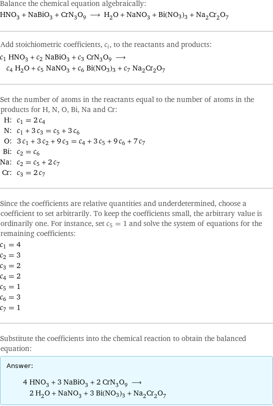 Balance the chemical equation algebraically: HNO_3 + NaBiO_3 + CrN_3O_9 ⟶ H_2O + NaNO_3 + Bi(NO3)3 + Na_2Cr_2O_7 Add stoichiometric coefficients, c_i, to the reactants and products: c_1 HNO_3 + c_2 NaBiO_3 + c_3 CrN_3O_9 ⟶ c_4 H_2O + c_5 NaNO_3 + c_6 Bi(NO3)3 + c_7 Na_2Cr_2O_7 Set the number of atoms in the reactants equal to the number of atoms in the products for H, N, O, Bi, Na and Cr: H: | c_1 = 2 c_4 N: | c_1 + 3 c_3 = c_5 + 3 c_6 O: | 3 c_1 + 3 c_2 + 9 c_3 = c_4 + 3 c_5 + 9 c_6 + 7 c_7 Bi: | c_2 = c_6 Na: | c_2 = c_5 + 2 c_7 Cr: | c_3 = 2 c_7 Since the coefficients are relative quantities and underdetermined, choose a coefficient to set arbitrarily. To keep the coefficients small, the arbitrary value is ordinarily one. For instance, set c_5 = 1 and solve the system of equations for the remaining coefficients: c_1 = 4 c_2 = 3 c_3 = 2 c_4 = 2 c_5 = 1 c_6 = 3 c_7 = 1 Substitute the coefficients into the chemical reaction to obtain the balanced equation: Answer: |   | 4 HNO_3 + 3 NaBiO_3 + 2 CrN_3O_9 ⟶ 2 H_2O + NaNO_3 + 3 Bi(NO3)3 + Na_2Cr_2O_7