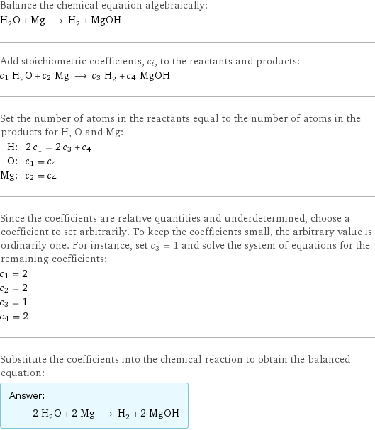 Balance the chemical equation algebraically: H_2O + Mg ⟶ H_2 + MgOH Add stoichiometric coefficients, c_i, to the reactants and products: c_1 H_2O + c_2 Mg ⟶ c_3 H_2 + c_4 MgOH Set the number of atoms in the reactants equal to the number of atoms in the products for H, O and Mg: H: | 2 c_1 = 2 c_3 + c_4 O: | c_1 = c_4 Mg: | c_2 = c_4 Since the coefficients are relative quantities and underdetermined, choose a coefficient to set arbitrarily. To keep the coefficients small, the arbitrary value is ordinarily one. For instance, set c_3 = 1 and solve the system of equations for the remaining coefficients: c_1 = 2 c_2 = 2 c_3 = 1 c_4 = 2 Substitute the coefficients into the chemical reaction to obtain the balanced equation: Answer: |   | 2 H_2O + 2 Mg ⟶ H_2 + 2 MgOH