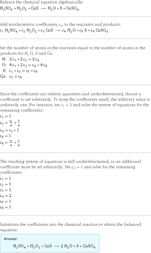 Balance the chemical equation algebraically: H_2SO_4 + H_2O_2 + CuS ⟶ H_2O + S + CuSO_4 Add stoichiometric coefficients, c_i, to the reactants and products: c_1 H_2SO_4 + c_2 H_2O_2 + c_3 CuS ⟶ c_4 H_2O + c_5 S + c_6 CuSO_4 Set the number of atoms in the reactants equal to the number of atoms in the products for H, O, S and Cu: H: | 2 c_1 + 2 c_2 = 2 c_4 O: | 4 c_1 + 2 c_2 = c_4 + 4 c_6 S: | c_1 + c_3 = c_5 + c_6 Cu: | c_3 = c_6 Since the coefficients are relative quantities and underdetermined, choose a coefficient to set arbitrarily. To keep the coefficients small, the arbitrary value is ordinarily one. For instance, set c_1 = 1 and solve the system of equations for the remaining coefficients: c_1 = 1 c_3 = c_2/4 + 3/4 c_4 = c_2 + 1 c_5 = 1 c_6 = c_2/4 + 3/4 The resulting system of equations is still underdetermined, so an additional coefficient must be set arbitrarily. Set c_2 = 1 and solve for the remaining coefficients: c_1 = 1 c_2 = 1 c_3 = 1 c_4 = 2 c_5 = 1 c_6 = 1 Substitute the coefficients into the chemical reaction to obtain the balanced equation: Answer: |   | H_2SO_4 + H_2O_2 + CuS ⟶ 2 H_2O + S + CuSO_4