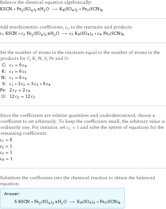 Balance the chemical equation algebraically: KSCN + Fe_2(SO_4)_3·xH_2O ⟶ K6(SO4)3 + Fe2(SCN)6 Add stoichiometric coefficients, c_i, to the reactants and products: c_1 KSCN + c_2 Fe_2(SO_4)_3·xH_2O ⟶ c_3 K6(SO4)3 + c_4 Fe2(SCN)6 Set the number of atoms in the reactants equal to the number of atoms in the products for C, K, N, S, Fe and O: C: | c_1 = 6 c_4 K: | c_1 = 6 c_3 N: | c_1 = 6 c_4 S: | c_1 + 3 c_2 = 3 c_3 + 6 c_4 Fe: | 2 c_2 = 2 c_4 O: | 12 c_2 = 12 c_3 Since the coefficients are relative quantities and underdetermined, choose a coefficient to set arbitrarily. To keep the coefficients small, the arbitrary value is ordinarily one. For instance, set c_2 = 1 and solve the system of equations for the remaining coefficients: c_1 = 6 c_2 = 1 c_3 = 1 c_4 = 1 Substitute the coefficients into the chemical reaction to obtain the balanced equation: Answer: |   | 6 KSCN + Fe_2(SO_4)_3·xH_2O ⟶ K6(SO4)3 + Fe2(SCN)6