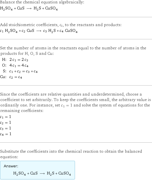 Balance the chemical equation algebraically: H_2SO_4 + CuS ⟶ H_2S + CuSO_4 Add stoichiometric coefficients, c_i, to the reactants and products: c_1 H_2SO_4 + c_2 CuS ⟶ c_3 H_2S + c_4 CuSO_4 Set the number of atoms in the reactants equal to the number of atoms in the products for H, O, S and Cu: H: | 2 c_1 = 2 c_3 O: | 4 c_1 = 4 c_4 S: | c_1 + c_2 = c_3 + c_4 Cu: | c_2 = c_4 Since the coefficients are relative quantities and underdetermined, choose a coefficient to set arbitrarily. To keep the coefficients small, the arbitrary value is ordinarily one. For instance, set c_1 = 1 and solve the system of equations for the remaining coefficients: c_1 = 1 c_2 = 1 c_3 = 1 c_4 = 1 Substitute the coefficients into the chemical reaction to obtain the balanced equation: Answer: |   | H_2SO_4 + CuS ⟶ H_2S + CuSO_4