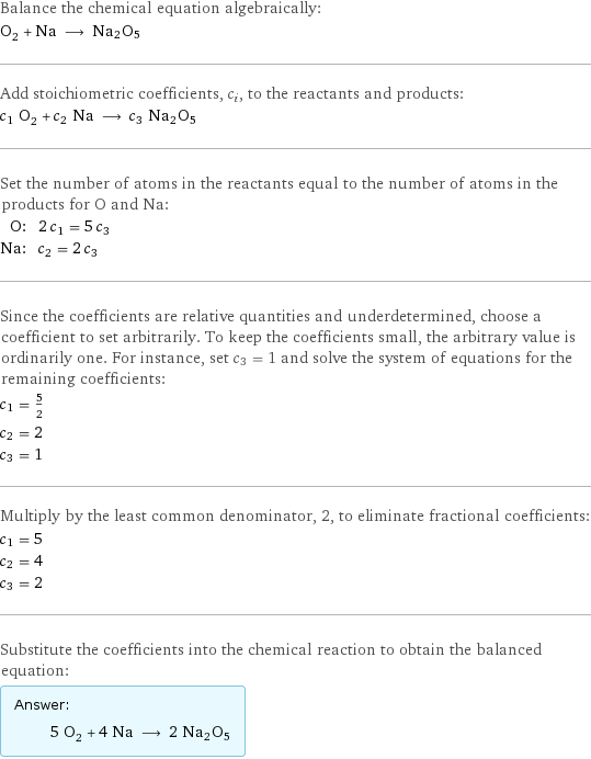 Balance the chemical equation algebraically: O_2 + Na ⟶ Na2O5 Add stoichiometric coefficients, c_i, to the reactants and products: c_1 O_2 + c_2 Na ⟶ c_3 Na2O5 Set the number of atoms in the reactants equal to the number of atoms in the products for O and Na: O: | 2 c_1 = 5 c_3 Na: | c_2 = 2 c_3 Since the coefficients are relative quantities and underdetermined, choose a coefficient to set arbitrarily. To keep the coefficients small, the arbitrary value is ordinarily one. For instance, set c_3 = 1 and solve the system of equations for the remaining coefficients: c_1 = 5/2 c_2 = 2 c_3 = 1 Multiply by the least common denominator, 2, to eliminate fractional coefficients: c_1 = 5 c_2 = 4 c_3 = 2 Substitute the coefficients into the chemical reaction to obtain the balanced equation: Answer: |   | 5 O_2 + 4 Na ⟶ 2 Na2O5