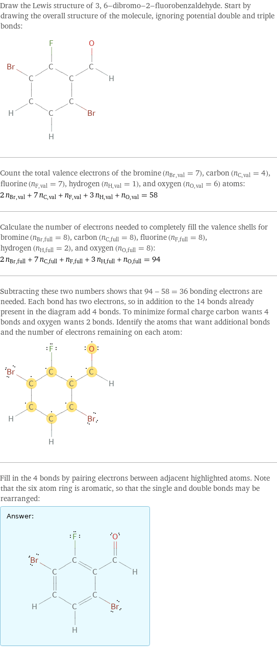 Draw the Lewis structure of 3, 6-dibromo-2-fluorobenzaldehyde. Start by drawing the overall structure of the molecule, ignoring potential double and triple bonds:  Count the total valence electrons of the bromine (n_Br, val = 7), carbon (n_C, val = 4), fluorine (n_F, val = 7), hydrogen (n_H, val = 1), and oxygen (n_O, val = 6) atoms: 2 n_Br, val + 7 n_C, val + n_F, val + 3 n_H, val + n_O, val = 58 Calculate the number of electrons needed to completely fill the valence shells for bromine (n_Br, full = 8), carbon (n_C, full = 8), fluorine (n_F, full = 8), hydrogen (n_H, full = 2), and oxygen (n_O, full = 8): 2 n_Br, full + 7 n_C, full + n_F, full + 3 n_H, full + n_O, full = 94 Subtracting these two numbers shows that 94 - 58 = 36 bonding electrons are needed. Each bond has two electrons, so in addition to the 14 bonds already present in the diagram add 4 bonds. To minimize formal charge carbon wants 4 bonds and oxygen wants 2 bonds. Identify the atoms that want additional bonds and the number of electrons remaining on each atom:  Fill in the 4 bonds by pairing electrons between adjacent highlighted atoms. Note that the six atom ring is aromatic, so that the single and double bonds may be rearranged: Answer: |   | 