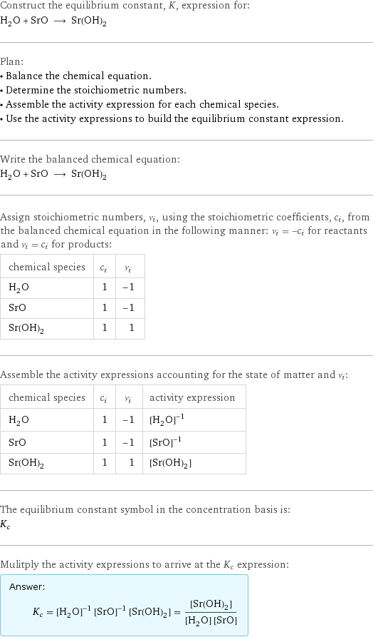 Construct the equilibrium constant, K, expression for: H_2O + SrO ⟶ Sr(OH)_2 Plan: • Balance the chemical equation. • Determine the stoichiometric numbers. • Assemble the activity expression for each chemical species. • Use the activity expressions to build the equilibrium constant expression. Write the balanced chemical equation: H_2O + SrO ⟶ Sr(OH)_2 Assign stoichiometric numbers, ν_i, using the stoichiometric coefficients, c_i, from the balanced chemical equation in the following manner: ν_i = -c_i for reactants and ν_i = c_i for products: chemical species | c_i | ν_i H_2O | 1 | -1 SrO | 1 | -1 Sr(OH)_2 | 1 | 1 Assemble the activity expressions accounting for the state of matter and ν_i: chemical species | c_i | ν_i | activity expression H_2O | 1 | -1 | ([H2O])^(-1) SrO | 1 | -1 | ([SrO])^(-1) Sr(OH)_2 | 1 | 1 | [Sr(OH)2] The equilibrium constant symbol in the concentration basis is: K_c Mulitply the activity expressions to arrive at the K_c expression: Answer: |   | K_c = ([H2O])^(-1) ([SrO])^(-1) [Sr(OH)2] = ([Sr(OH)2])/([H2O] [SrO])