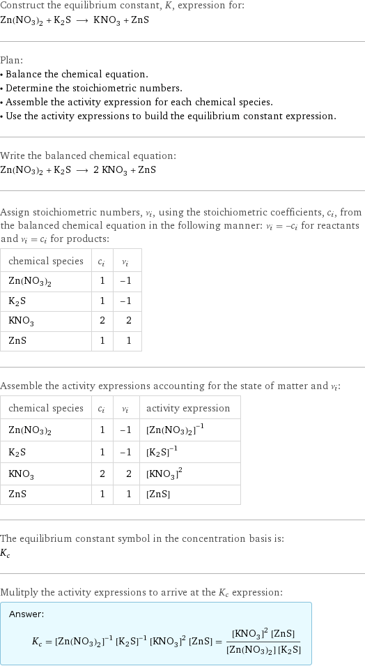 Construct the equilibrium constant, K, expression for: Zn(NO3)2 + K2S ⟶ KNO_3 + ZnS Plan: • Balance the chemical equation. • Determine the stoichiometric numbers. • Assemble the activity expression for each chemical species. • Use the activity expressions to build the equilibrium constant expression. Write the balanced chemical equation: Zn(NO3)2 + K2S ⟶ 2 KNO_3 + ZnS Assign stoichiometric numbers, ν_i, using the stoichiometric coefficients, c_i, from the balanced chemical equation in the following manner: ν_i = -c_i for reactants and ν_i = c_i for products: chemical species | c_i | ν_i Zn(NO3)2 | 1 | -1 K2S | 1 | -1 KNO_3 | 2 | 2 ZnS | 1 | 1 Assemble the activity expressions accounting for the state of matter and ν_i: chemical species | c_i | ν_i | activity expression Zn(NO3)2 | 1 | -1 | ([Zn(NO3)2])^(-1) K2S | 1 | -1 | ([K2S])^(-1) KNO_3 | 2 | 2 | ([KNO3])^2 ZnS | 1 | 1 | [ZnS] The equilibrium constant symbol in the concentration basis is: K_c Mulitply the activity expressions to arrive at the K_c expression: Answer: |   | K_c = ([Zn(NO3)2])^(-1) ([K2S])^(-1) ([KNO3])^2 [ZnS] = (([KNO3])^2 [ZnS])/([Zn(NO3)2] [K2S])