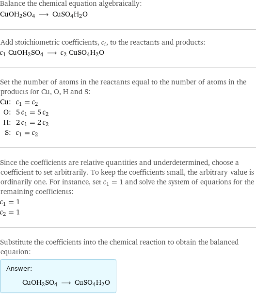 Balance the chemical equation algebraically: CuOH2SO4 ⟶ CuSO4H2O Add stoichiometric coefficients, c_i, to the reactants and products: c_1 CuOH2SO4 ⟶ c_2 CuSO4H2O Set the number of atoms in the reactants equal to the number of atoms in the products for Cu, O, H and S: Cu: | c_1 = c_2 O: | 5 c_1 = 5 c_2 H: | 2 c_1 = 2 c_2 S: | c_1 = c_2 Since the coefficients are relative quantities and underdetermined, choose a coefficient to set arbitrarily. To keep the coefficients small, the arbitrary value is ordinarily one. For instance, set c_1 = 1 and solve the system of equations for the remaining coefficients: c_1 = 1 c_2 = 1 Substitute the coefficients into the chemical reaction to obtain the balanced equation: Answer: |   | CuOH2SO4 ⟶ CuSO4H2O