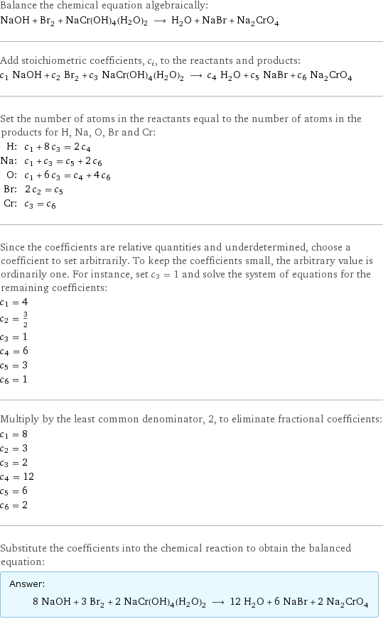 Balance the chemical equation algebraically: NaOH + Br_2 + NaCr(OH)4(H2O)2 ⟶ H_2O + NaBr + Na_2CrO_4 Add stoichiometric coefficients, c_i, to the reactants and products: c_1 NaOH + c_2 Br_2 + c_3 NaCr(OH)4(H2O)2 ⟶ c_4 H_2O + c_5 NaBr + c_6 Na_2CrO_4 Set the number of atoms in the reactants equal to the number of atoms in the products for H, Na, O, Br and Cr: H: | c_1 + 8 c_3 = 2 c_4 Na: | c_1 + c_3 = c_5 + 2 c_6 O: | c_1 + 6 c_3 = c_4 + 4 c_6 Br: | 2 c_2 = c_5 Cr: | c_3 = c_6 Since the coefficients are relative quantities and underdetermined, choose a coefficient to set arbitrarily. To keep the coefficients small, the arbitrary value is ordinarily one. For instance, set c_3 = 1 and solve the system of equations for the remaining coefficients: c_1 = 4 c_2 = 3/2 c_3 = 1 c_4 = 6 c_5 = 3 c_6 = 1 Multiply by the least common denominator, 2, to eliminate fractional coefficients: c_1 = 8 c_2 = 3 c_3 = 2 c_4 = 12 c_5 = 6 c_6 = 2 Substitute the coefficients into the chemical reaction to obtain the balanced equation: Answer: |   | 8 NaOH + 3 Br_2 + 2 NaCr(OH)4(H2O)2 ⟶ 12 H_2O + 6 NaBr + 2 Na_2CrO_4