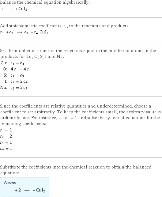 Balance the chemical equation algebraically:  + ⟶ + CuI2 Add stoichiometric coefficients, c_i, to the reactants and products: c_1 + c_2 ⟶ c_3 + c_4 CuI2 Set the number of atoms in the reactants equal to the number of atoms in the products for Cu, O, S, I and Na: Cu: | c_1 = c_4 O: | 4 c_1 = 4 c_3 S: | c_1 = c_3 I: | c_2 = 2 c_4 Na: | c_2 = 2 c_3 Since the coefficients are relative quantities and underdetermined, choose a coefficient to set arbitrarily. To keep the coefficients small, the arbitrary value is ordinarily one. For instance, set c_1 = 1 and solve the system of equations for the remaining coefficients: c_1 = 1 c_2 = 2 c_3 = 1 c_4 = 1 Substitute the coefficients into the chemical reaction to obtain the balanced equation: Answer: |   | + 2 ⟶ + CuI2