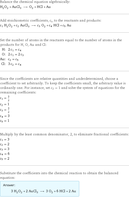 Balance the chemical equation algebraically: H_2O_2 + AuCl_3 ⟶ O_2 + HCl + Au Add stoichiometric coefficients, c_i, to the reactants and products: c_1 H_2O_2 + c_2 AuCl_3 ⟶ c_3 O_2 + c_4 HCl + c_5 Au Set the number of atoms in the reactants equal to the number of atoms in the products for H, O, Au and Cl: H: | 2 c_1 = c_4 O: | 2 c_1 = 2 c_3 Au: | c_2 = c_5 Cl: | 3 c_2 = c_4 Since the coefficients are relative quantities and underdetermined, choose a coefficient to set arbitrarily. To keep the coefficients small, the arbitrary value is ordinarily one. For instance, set c_2 = 1 and solve the system of equations for the remaining coefficients: c_1 = 3/2 c_2 = 1 c_3 = 3/2 c_4 = 3 c_5 = 1 Multiply by the least common denominator, 2, to eliminate fractional coefficients: c_1 = 3 c_2 = 2 c_3 = 3 c_4 = 6 c_5 = 2 Substitute the coefficients into the chemical reaction to obtain the balanced equation: Answer: |   | 3 H_2O_2 + 2 AuCl_3 ⟶ 3 O_2 + 6 HCl + 2 Au