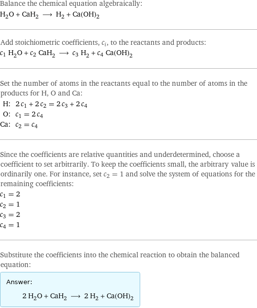 Balance the chemical equation algebraically: H_2O + CaH_2 ⟶ H_2 + Ca(OH)_2 Add stoichiometric coefficients, c_i, to the reactants and products: c_1 H_2O + c_2 CaH_2 ⟶ c_3 H_2 + c_4 Ca(OH)_2 Set the number of atoms in the reactants equal to the number of atoms in the products for H, O and Ca: H: | 2 c_1 + 2 c_2 = 2 c_3 + 2 c_4 O: | c_1 = 2 c_4 Ca: | c_2 = c_4 Since the coefficients are relative quantities and underdetermined, choose a coefficient to set arbitrarily. To keep the coefficients small, the arbitrary value is ordinarily one. For instance, set c_2 = 1 and solve the system of equations for the remaining coefficients: c_1 = 2 c_2 = 1 c_3 = 2 c_4 = 1 Substitute the coefficients into the chemical reaction to obtain the balanced equation: Answer: |   | 2 H_2O + CaH_2 ⟶ 2 H_2 + Ca(OH)_2