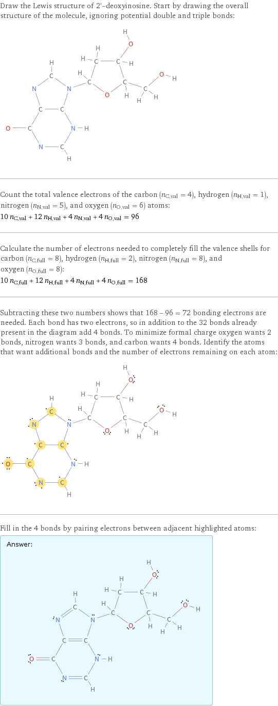 Draw the Lewis structure of 2'-deoxyinosine. Start by drawing the overall structure of the molecule, ignoring potential double and triple bonds:  Count the total valence electrons of the carbon (n_C, val = 4), hydrogen (n_H, val = 1), nitrogen (n_N, val = 5), and oxygen (n_O, val = 6) atoms: 10 n_C, val + 12 n_H, val + 4 n_N, val + 4 n_O, val = 96 Calculate the number of electrons needed to completely fill the valence shells for carbon (n_C, full = 8), hydrogen (n_H, full = 2), nitrogen (n_N, full = 8), and oxygen (n_O, full = 8): 10 n_C, full + 12 n_H, full + 4 n_N, full + 4 n_O, full = 168 Subtracting these two numbers shows that 168 - 96 = 72 bonding electrons are needed. Each bond has two electrons, so in addition to the 32 bonds already present in the diagram add 4 bonds. To minimize formal charge oxygen wants 2 bonds, nitrogen wants 3 bonds, and carbon wants 4 bonds. Identify the atoms that want additional bonds and the number of electrons remaining on each atom:  Fill in the 4 bonds by pairing electrons between adjacent highlighted atoms: Answer: |   | 