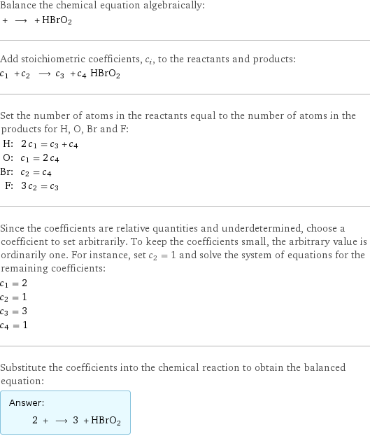 Balance the chemical equation algebraically:  + ⟶ + HBrO2 Add stoichiometric coefficients, c_i, to the reactants and products: c_1 + c_2 ⟶ c_3 + c_4 HBrO2 Set the number of atoms in the reactants equal to the number of atoms in the products for H, O, Br and F: H: | 2 c_1 = c_3 + c_4 O: | c_1 = 2 c_4 Br: | c_2 = c_4 F: | 3 c_2 = c_3 Since the coefficients are relative quantities and underdetermined, choose a coefficient to set arbitrarily. To keep the coefficients small, the arbitrary value is ordinarily one. For instance, set c_2 = 1 and solve the system of equations for the remaining coefficients: c_1 = 2 c_2 = 1 c_3 = 3 c_4 = 1 Substitute the coefficients into the chemical reaction to obtain the balanced equation: Answer: |   | 2 + ⟶ 3 + HBrO2