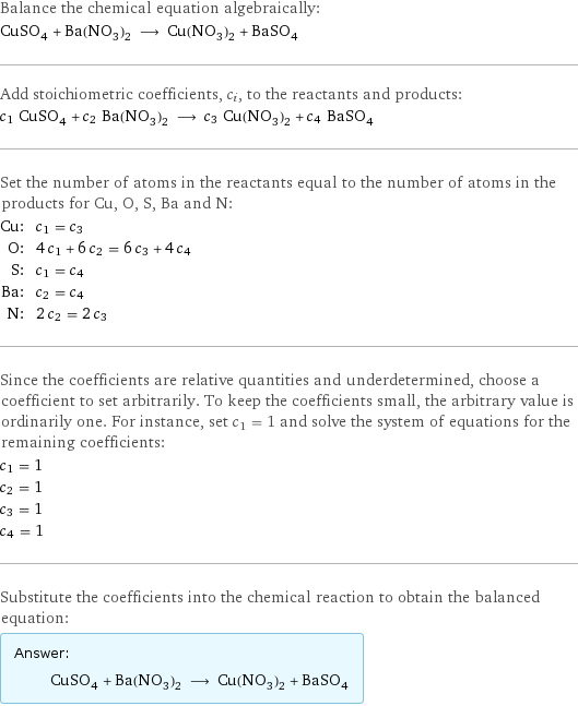 Balance the chemical equation algebraically: CuSO_4 + Ba(NO_3)_2 ⟶ Cu(NO_3)_2 + BaSO_4 Add stoichiometric coefficients, c_i, to the reactants and products: c_1 CuSO_4 + c_2 Ba(NO_3)_2 ⟶ c_3 Cu(NO_3)_2 + c_4 BaSO_4 Set the number of atoms in the reactants equal to the number of atoms in the products for Cu, O, S, Ba and N: Cu: | c_1 = c_3 O: | 4 c_1 + 6 c_2 = 6 c_3 + 4 c_4 S: | c_1 = c_4 Ba: | c_2 = c_4 N: | 2 c_2 = 2 c_3 Since the coefficients are relative quantities and underdetermined, choose a coefficient to set arbitrarily. To keep the coefficients small, the arbitrary value is ordinarily one. For instance, set c_1 = 1 and solve the system of equations for the remaining coefficients: c_1 = 1 c_2 = 1 c_3 = 1 c_4 = 1 Substitute the coefficients into the chemical reaction to obtain the balanced equation: Answer: |   | CuSO_4 + Ba(NO_3)_2 ⟶ Cu(NO_3)_2 + BaSO_4