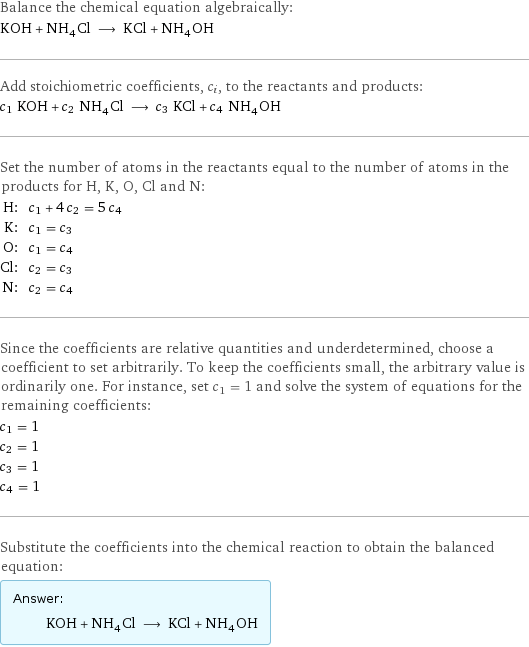 Balance the chemical equation algebraically: KOH + NH_4Cl ⟶ KCl + NH_4OH Add stoichiometric coefficients, c_i, to the reactants and products: c_1 KOH + c_2 NH_4Cl ⟶ c_3 KCl + c_4 NH_4OH Set the number of atoms in the reactants equal to the number of atoms in the products for H, K, O, Cl and N: H: | c_1 + 4 c_2 = 5 c_4 K: | c_1 = c_3 O: | c_1 = c_4 Cl: | c_2 = c_3 N: | c_2 = c_4 Since the coefficients are relative quantities and underdetermined, choose a coefficient to set arbitrarily. To keep the coefficients small, the arbitrary value is ordinarily one. For instance, set c_1 = 1 and solve the system of equations for the remaining coefficients: c_1 = 1 c_2 = 1 c_3 = 1 c_4 = 1 Substitute the coefficients into the chemical reaction to obtain the balanced equation: Answer: |   | KOH + NH_4Cl ⟶ KCl + NH_4OH