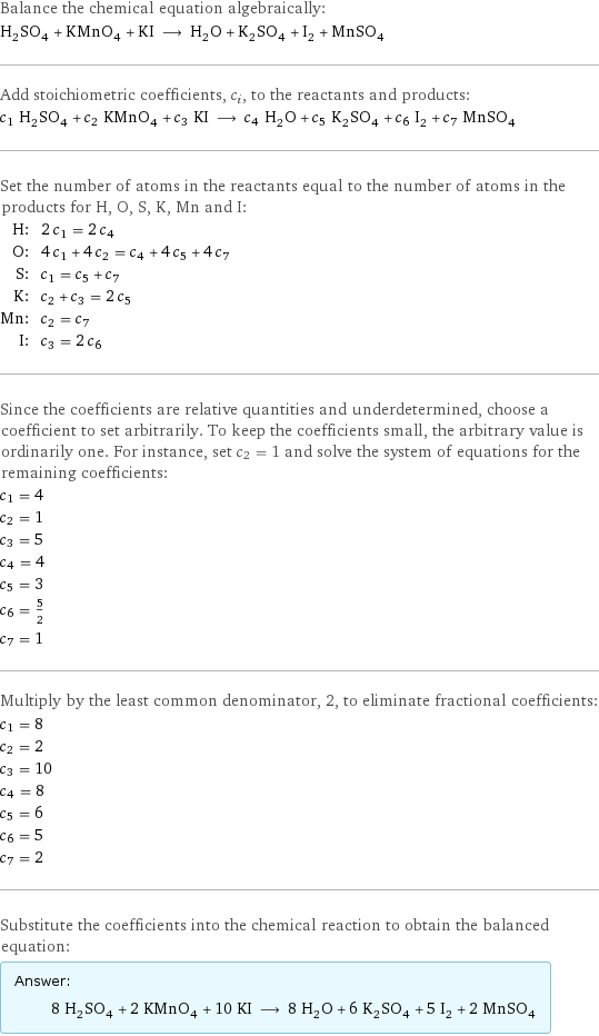 Balance the chemical equation algebraically: H_2SO_4 + KMnO_4 + KI ⟶ H_2O + K_2SO_4 + I_2 + MnSO_4 Add stoichiometric coefficients, c_i, to the reactants and products: c_1 H_2SO_4 + c_2 KMnO_4 + c_3 KI ⟶ c_4 H_2O + c_5 K_2SO_4 + c_6 I_2 + c_7 MnSO_4 Set the number of atoms in the reactants equal to the number of atoms in the products for H, O, S, K, Mn and I: H: | 2 c_1 = 2 c_4 O: | 4 c_1 + 4 c_2 = c_4 + 4 c_5 + 4 c_7 S: | c_1 = c_5 + c_7 K: | c_2 + c_3 = 2 c_5 Mn: | c_2 = c_7 I: | c_3 = 2 c_6 Since the coefficients are relative quantities and underdetermined, choose a coefficient to set arbitrarily. To keep the coefficients small, the arbitrary value is ordinarily one. For instance, set c_2 = 1 and solve the system of equations for the remaining coefficients: c_1 = 4 c_2 = 1 c_3 = 5 c_4 = 4 c_5 = 3 c_6 = 5/2 c_7 = 1 Multiply by the least common denominator, 2, to eliminate fractional coefficients: c_1 = 8 c_2 = 2 c_3 = 10 c_4 = 8 c_5 = 6 c_6 = 5 c_7 = 2 Substitute the coefficients into the chemical reaction to obtain the balanced equation: Answer: |   | 8 H_2SO_4 + 2 KMnO_4 + 10 KI ⟶ 8 H_2O + 6 K_2SO_4 + 5 I_2 + 2 MnSO_4