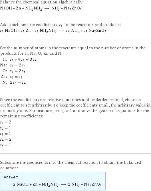 Balance the chemical equation algebraically: NaOH + Zn + NH_2NH_2 ⟶ NH_3 + Na2ZnO2 Add stoichiometric coefficients, c_i, to the reactants and products: c_1 NaOH + c_2 Zn + c_3 NH_2NH_2 ⟶ c_4 NH_3 + c_5 Na2ZnO2 Set the number of atoms in the reactants equal to the number of atoms in the products for H, Na, O, Zn and N: H: | c_1 + 4 c_3 = 3 c_4 Na: | c_1 = 2 c_5 O: | c_1 = 2 c_5 Zn: | c_2 = c_5 N: | 2 c_3 = c_4 Since the coefficients are relative quantities and underdetermined, choose a coefficient to set arbitrarily. To keep the coefficients small, the arbitrary value is ordinarily one. For instance, set c_2 = 1 and solve the system of equations for the remaining coefficients: c_1 = 2 c_2 = 1 c_3 = 1 c_4 = 2 c_5 = 1 Substitute the coefficients into the chemical reaction to obtain the balanced equation: Answer: |   | 2 NaOH + Zn + NH_2NH_2 ⟶ 2 NH_3 + Na2ZnO2