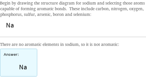 Begin by drawing the structure diagram for sodium and selecting those atoms capable of forming aromatic bonds. These include carbon, nitrogen, oxygen, phosphorus, sulfur, arsenic, boron and selenium:  There are no aromatic elements in sodium, so it is not aromatic: Answer: |   | 