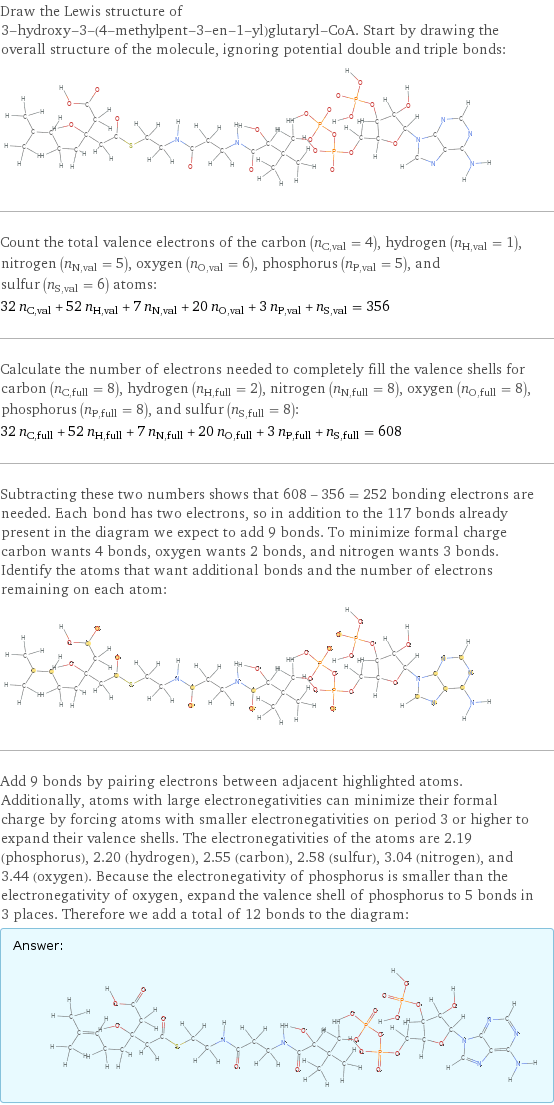 Draw the Lewis structure of 3-hydroxy-3-(4-methylpent-3-en-1-yl)glutaryl-CoA. Start by drawing the overall structure of the molecule, ignoring potential double and triple bonds:  Count the total valence electrons of the carbon (n_C, val = 4), hydrogen (n_H, val = 1), nitrogen (n_N, val = 5), oxygen (n_O, val = 6), phosphorus (n_P, val = 5), and sulfur (n_S, val = 6) atoms: 32 n_C, val + 52 n_H, val + 7 n_N, val + 20 n_O, val + 3 n_P, val + n_S, val = 356 Calculate the number of electrons needed to completely fill the valence shells for carbon (n_C, full = 8), hydrogen (n_H, full = 2), nitrogen (n_N, full = 8), oxygen (n_O, full = 8), phosphorus (n_P, full = 8), and sulfur (n_S, full = 8): 32 n_C, full + 52 n_H, full + 7 n_N, full + 20 n_O, full + 3 n_P, full + n_S, full = 608 Subtracting these two numbers shows that 608 - 356 = 252 bonding electrons are needed. Each bond has two electrons, so in addition to the 117 bonds already present in the diagram we expect to add 9 bonds. To minimize formal charge carbon wants 4 bonds, oxygen wants 2 bonds, and nitrogen wants 3 bonds. Identify the atoms that want additional bonds and the number of electrons remaining on each atom:  Add 9 bonds by pairing electrons between adjacent highlighted atoms. Additionally, atoms with large electronegativities can minimize their formal charge by forcing atoms with smaller electronegativities on period 3 or higher to expand their valence shells. The electronegativities of the atoms are 2.19 (phosphorus), 2.20 (hydrogen), 2.55 (carbon), 2.58 (sulfur), 3.04 (nitrogen), and 3.44 (oxygen). Because the electronegativity of phosphorus is smaller than the electronegativity of oxygen, expand the valence shell of phosphorus to 5 bonds in 3 places. Therefore we add a total of 12 bonds to the diagram: Answer: |   | 