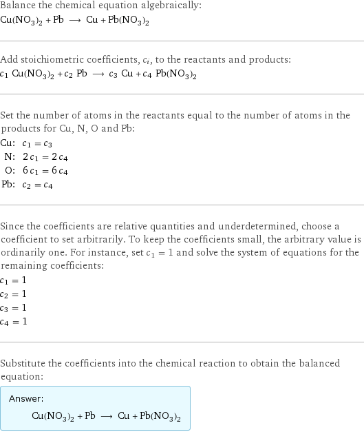 Balance the chemical equation algebraically: Cu(NO_3)_2 + Pb ⟶ Cu + Pb(NO_3)_2 Add stoichiometric coefficients, c_i, to the reactants and products: c_1 Cu(NO_3)_2 + c_2 Pb ⟶ c_3 Cu + c_4 Pb(NO_3)_2 Set the number of atoms in the reactants equal to the number of atoms in the products for Cu, N, O and Pb: Cu: | c_1 = c_3 N: | 2 c_1 = 2 c_4 O: | 6 c_1 = 6 c_4 Pb: | c_2 = c_4 Since the coefficients are relative quantities and underdetermined, choose a coefficient to set arbitrarily. To keep the coefficients small, the arbitrary value is ordinarily one. For instance, set c_1 = 1 and solve the system of equations for the remaining coefficients: c_1 = 1 c_2 = 1 c_3 = 1 c_4 = 1 Substitute the coefficients into the chemical reaction to obtain the balanced equation: Answer: |   | Cu(NO_3)_2 + Pb ⟶ Cu + Pb(NO_3)_2