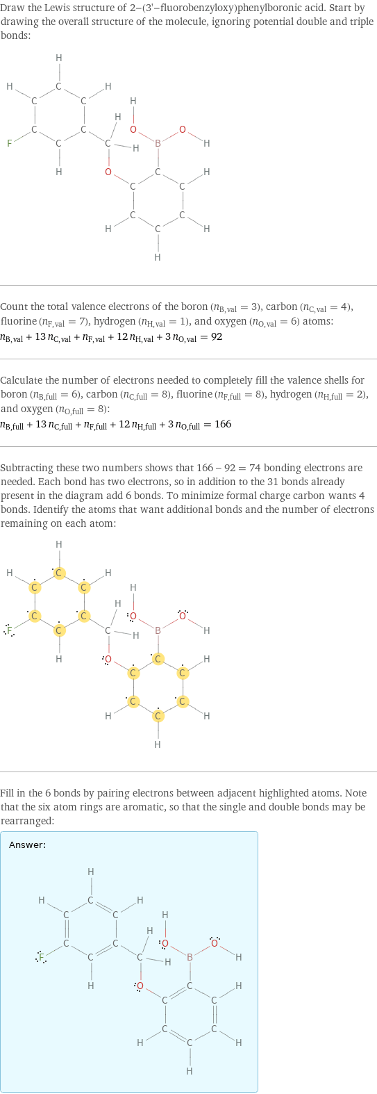 Draw the Lewis structure of 2-(3'-fluorobenzyloxy)phenylboronic acid. Start by drawing the overall structure of the molecule, ignoring potential double and triple bonds:  Count the total valence electrons of the boron (n_B, val = 3), carbon (n_C, val = 4), fluorine (n_F, val = 7), hydrogen (n_H, val = 1), and oxygen (n_O, val = 6) atoms: n_B, val + 13 n_C, val + n_F, val + 12 n_H, val + 3 n_O, val = 92 Calculate the number of electrons needed to completely fill the valence shells for boron (n_B, full = 6), carbon (n_C, full = 8), fluorine (n_F, full = 8), hydrogen (n_H, full = 2), and oxygen (n_O, full = 8): n_B, full + 13 n_C, full + n_F, full + 12 n_H, full + 3 n_O, full = 166 Subtracting these two numbers shows that 166 - 92 = 74 bonding electrons are needed. Each bond has two electrons, so in addition to the 31 bonds already present in the diagram add 6 bonds. To minimize formal charge carbon wants 4 bonds. Identify the atoms that want additional bonds and the number of electrons remaining on each atom:  Fill in the 6 bonds by pairing electrons between adjacent highlighted atoms. Note that the six atom rings are aromatic, so that the single and double bonds may be rearranged: Answer: |   | 