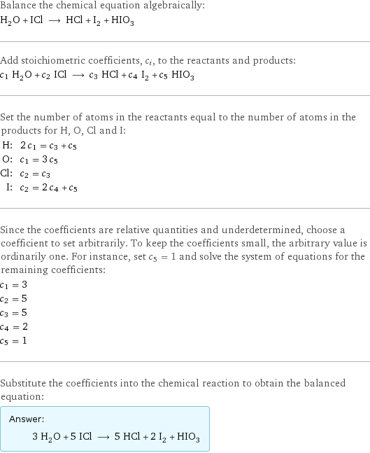 Balance the chemical equation algebraically: H_2O + ICl ⟶ HCl + I_2 + HIO_3 Add stoichiometric coefficients, c_i, to the reactants and products: c_1 H_2O + c_2 ICl ⟶ c_3 HCl + c_4 I_2 + c_5 HIO_3 Set the number of atoms in the reactants equal to the number of atoms in the products for H, O, Cl and I: H: | 2 c_1 = c_3 + c_5 O: | c_1 = 3 c_5 Cl: | c_2 = c_3 I: | c_2 = 2 c_4 + c_5 Since the coefficients are relative quantities and underdetermined, choose a coefficient to set arbitrarily. To keep the coefficients small, the arbitrary value is ordinarily one. For instance, set c_5 = 1 and solve the system of equations for the remaining coefficients: c_1 = 3 c_2 = 5 c_3 = 5 c_4 = 2 c_5 = 1 Substitute the coefficients into the chemical reaction to obtain the balanced equation: Answer: |   | 3 H_2O + 5 ICl ⟶ 5 HCl + 2 I_2 + HIO_3