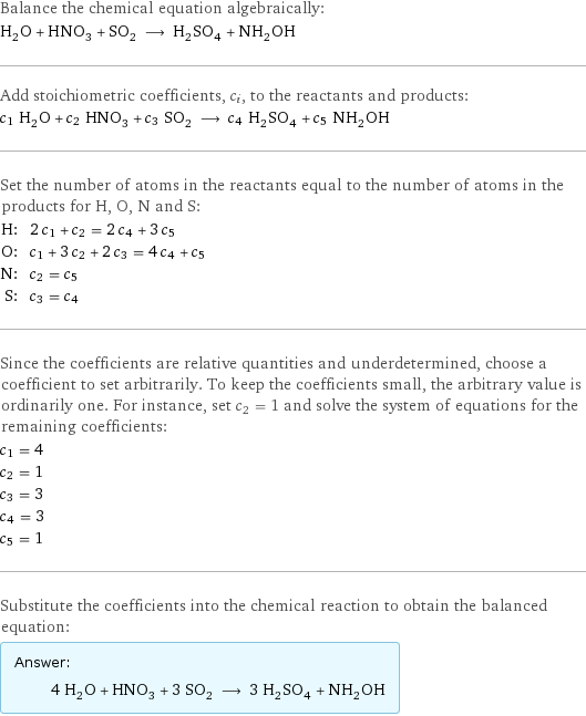 Balance the chemical equation algebraically: H_2O + HNO_3 + SO_2 ⟶ H_2SO_4 + NH_2OH Add stoichiometric coefficients, c_i, to the reactants and products: c_1 H_2O + c_2 HNO_3 + c_3 SO_2 ⟶ c_4 H_2SO_4 + c_5 NH_2OH Set the number of atoms in the reactants equal to the number of atoms in the products for H, O, N and S: H: | 2 c_1 + c_2 = 2 c_4 + 3 c_5 O: | c_1 + 3 c_2 + 2 c_3 = 4 c_4 + c_5 N: | c_2 = c_5 S: | c_3 = c_4 Since the coefficients are relative quantities and underdetermined, choose a coefficient to set arbitrarily. To keep the coefficients small, the arbitrary value is ordinarily one. For instance, set c_2 = 1 and solve the system of equations for the remaining coefficients: c_1 = 4 c_2 = 1 c_3 = 3 c_4 = 3 c_5 = 1 Substitute the coefficients into the chemical reaction to obtain the balanced equation: Answer: |   | 4 H_2O + HNO_3 + 3 SO_2 ⟶ 3 H_2SO_4 + NH_2OH