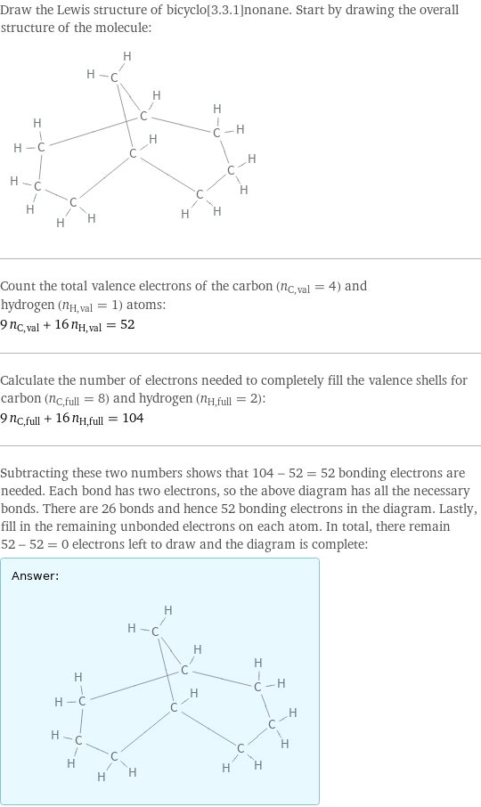 Draw the Lewis structure of bicyclo[3.3.1]nonane. Start by drawing the overall structure of the molecule:  Count the total valence electrons of the carbon (n_C, val = 4) and hydrogen (n_H, val = 1) atoms: 9 n_C, val + 16 n_H, val = 52 Calculate the number of electrons needed to completely fill the valence shells for carbon (n_C, full = 8) and hydrogen (n_H, full = 2): 9 n_C, full + 16 n_H, full = 104 Subtracting these two numbers shows that 104 - 52 = 52 bonding electrons are needed. Each bond has two electrons, so the above diagram has all the necessary bonds. There are 26 bonds and hence 52 bonding electrons in the diagram. Lastly, fill in the remaining unbonded electrons on each atom. In total, there remain 52 - 52 = 0 electrons left to draw and the diagram is complete: Answer: |   | 