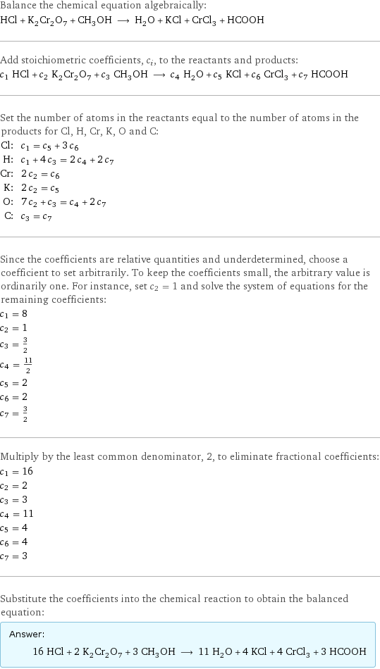 Balance the chemical equation algebraically: HCl + K_2Cr_2O_7 + CH_3OH ⟶ H_2O + KCl + CrCl_3 + HCOOH Add stoichiometric coefficients, c_i, to the reactants and products: c_1 HCl + c_2 K_2Cr_2O_7 + c_3 CH_3OH ⟶ c_4 H_2O + c_5 KCl + c_6 CrCl_3 + c_7 HCOOH Set the number of atoms in the reactants equal to the number of atoms in the products for Cl, H, Cr, K, O and C: Cl: | c_1 = c_5 + 3 c_6 H: | c_1 + 4 c_3 = 2 c_4 + 2 c_7 Cr: | 2 c_2 = c_6 K: | 2 c_2 = c_5 O: | 7 c_2 + c_3 = c_4 + 2 c_7 C: | c_3 = c_7 Since the coefficients are relative quantities and underdetermined, choose a coefficient to set arbitrarily. To keep the coefficients small, the arbitrary value is ordinarily one. For instance, set c_2 = 1 and solve the system of equations for the remaining coefficients: c_1 = 8 c_2 = 1 c_3 = 3/2 c_4 = 11/2 c_5 = 2 c_6 = 2 c_7 = 3/2 Multiply by the least common denominator, 2, to eliminate fractional coefficients: c_1 = 16 c_2 = 2 c_3 = 3 c_4 = 11 c_5 = 4 c_6 = 4 c_7 = 3 Substitute the coefficients into the chemical reaction to obtain the balanced equation: Answer: |   | 16 HCl + 2 K_2Cr_2O_7 + 3 CH_3OH ⟶ 11 H_2O + 4 KCl + 4 CrCl_3 + 3 HCOOH