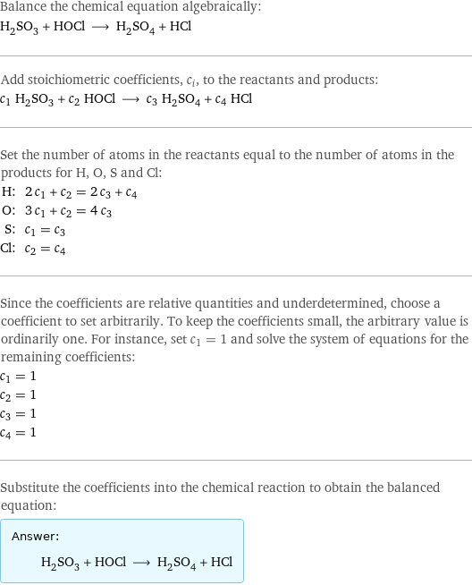 Balance the chemical equation algebraically: H_2SO_3 + HOCl ⟶ H_2SO_4 + HCl Add stoichiometric coefficients, c_i, to the reactants and products: c_1 H_2SO_3 + c_2 HOCl ⟶ c_3 H_2SO_4 + c_4 HCl Set the number of atoms in the reactants equal to the number of atoms in the products for H, O, S and Cl: H: | 2 c_1 + c_2 = 2 c_3 + c_4 O: | 3 c_1 + c_2 = 4 c_3 S: | c_1 = c_3 Cl: | c_2 = c_4 Since the coefficients are relative quantities and underdetermined, choose a coefficient to set arbitrarily. To keep the coefficients small, the arbitrary value is ordinarily one. For instance, set c_1 = 1 and solve the system of equations for the remaining coefficients: c_1 = 1 c_2 = 1 c_3 = 1 c_4 = 1 Substitute the coefficients into the chemical reaction to obtain the balanced equation: Answer: |   | H_2SO_3 + HOCl ⟶ H_2SO_4 + HCl