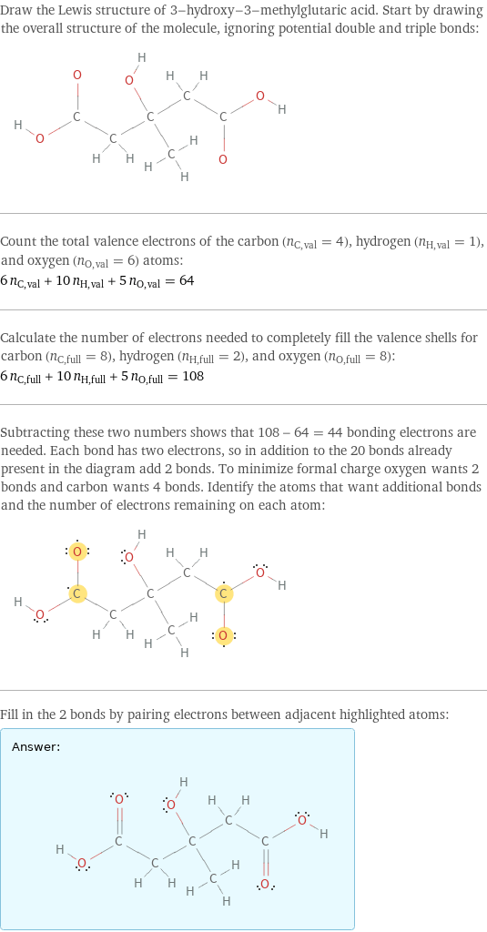 Draw the Lewis structure of 3-hydroxy-3-methylglutaric acid. Start by drawing the overall structure of the molecule, ignoring potential double and triple bonds:  Count the total valence electrons of the carbon (n_C, val = 4), hydrogen (n_H, val = 1), and oxygen (n_O, val = 6) atoms: 6 n_C, val + 10 n_H, val + 5 n_O, val = 64 Calculate the number of electrons needed to completely fill the valence shells for carbon (n_C, full = 8), hydrogen (n_H, full = 2), and oxygen (n_O, full = 8): 6 n_C, full + 10 n_H, full + 5 n_O, full = 108 Subtracting these two numbers shows that 108 - 64 = 44 bonding electrons are needed. Each bond has two electrons, so in addition to the 20 bonds already present in the diagram add 2 bonds. To minimize formal charge oxygen wants 2 bonds and carbon wants 4 bonds. Identify the atoms that want additional bonds and the number of electrons remaining on each atom:  Fill in the 2 bonds by pairing electrons between adjacent highlighted atoms: Answer: |   | 