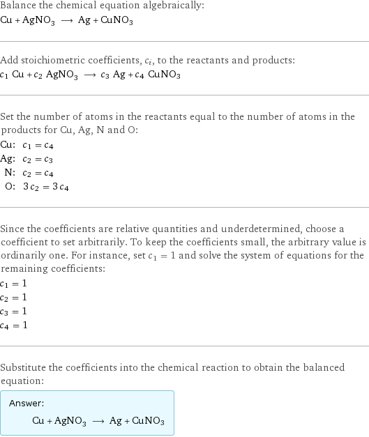 Balance the chemical equation algebraically: Cu + AgNO_3 ⟶ Ag + CuNO3 Add stoichiometric coefficients, c_i, to the reactants and products: c_1 Cu + c_2 AgNO_3 ⟶ c_3 Ag + c_4 CuNO3 Set the number of atoms in the reactants equal to the number of atoms in the products for Cu, Ag, N and O: Cu: | c_1 = c_4 Ag: | c_2 = c_3 N: | c_2 = c_4 O: | 3 c_2 = 3 c_4 Since the coefficients are relative quantities and underdetermined, choose a coefficient to set arbitrarily. To keep the coefficients small, the arbitrary value is ordinarily one. For instance, set c_1 = 1 and solve the system of equations for the remaining coefficients: c_1 = 1 c_2 = 1 c_3 = 1 c_4 = 1 Substitute the coefficients into the chemical reaction to obtain the balanced equation: Answer: |   | Cu + AgNO_3 ⟶ Ag + CuNO3