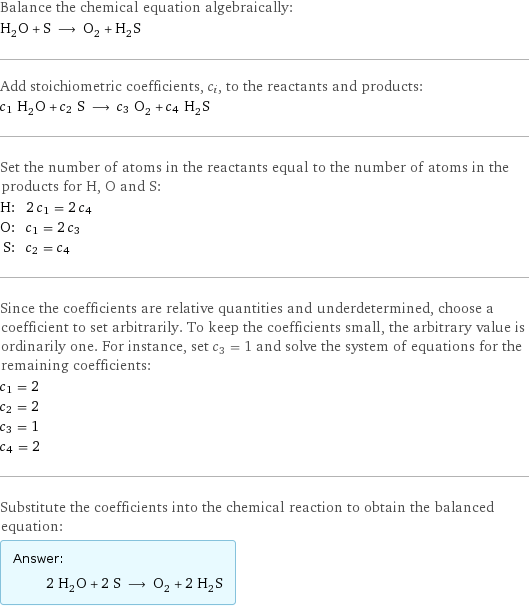 Balance the chemical equation algebraically: H_2O + S ⟶ O_2 + H_2S Add stoichiometric coefficients, c_i, to the reactants and products: c_1 H_2O + c_2 S ⟶ c_3 O_2 + c_4 H_2S Set the number of atoms in the reactants equal to the number of atoms in the products for H, O and S: H: | 2 c_1 = 2 c_4 O: | c_1 = 2 c_3 S: | c_2 = c_4 Since the coefficients are relative quantities and underdetermined, choose a coefficient to set arbitrarily. To keep the coefficients small, the arbitrary value is ordinarily one. For instance, set c_3 = 1 and solve the system of equations for the remaining coefficients: c_1 = 2 c_2 = 2 c_3 = 1 c_4 = 2 Substitute the coefficients into the chemical reaction to obtain the balanced equation: Answer: |   | 2 H_2O + 2 S ⟶ O_2 + 2 H_2S