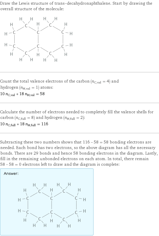 Draw the Lewis structure of trans-decahydronaphthalene. Start by drawing the overall structure of the molecule:  Count the total valence electrons of the carbon (n_C, val = 4) and hydrogen (n_H, val = 1) atoms: 10 n_C, val + 18 n_H, val = 58 Calculate the number of electrons needed to completely fill the valence shells for carbon (n_C, full = 8) and hydrogen (n_H, full = 2): 10 n_C, full + 18 n_H, full = 116 Subtracting these two numbers shows that 116 - 58 = 58 bonding electrons are needed. Each bond has two electrons, so the above diagram has all the necessary bonds. There are 29 bonds and hence 58 bonding electrons in the diagram. Lastly, fill in the remaining unbonded electrons on each atom. In total, there remain 58 - 58 = 0 electrons left to draw and the diagram is complete: Answer: |   | 