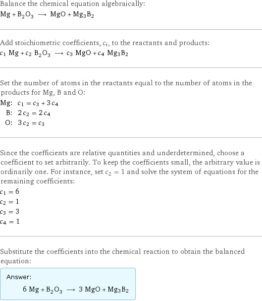 Balance the chemical equation algebraically: Mg + B_2O_3 ⟶ MgO + Mg3B2 Add stoichiometric coefficients, c_i, to the reactants and products: c_1 Mg + c_2 B_2O_3 ⟶ c_3 MgO + c_4 Mg3B2 Set the number of atoms in the reactants equal to the number of atoms in the products for Mg, B and O: Mg: | c_1 = c_3 + 3 c_4 B: | 2 c_2 = 2 c_4 O: | 3 c_2 = c_3 Since the coefficients are relative quantities and underdetermined, choose a coefficient to set arbitrarily. To keep the coefficients small, the arbitrary value is ordinarily one. For instance, set c_2 = 1 and solve the system of equations for the remaining coefficients: c_1 = 6 c_2 = 1 c_3 = 3 c_4 = 1 Substitute the coefficients into the chemical reaction to obtain the balanced equation: Answer: |   | 6 Mg + B_2O_3 ⟶ 3 MgO + Mg3B2