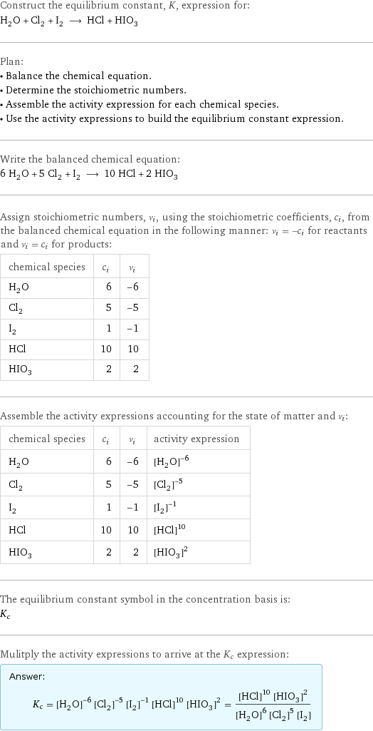 Construct the equilibrium constant, K, expression for: H_2O + Cl_2 + I_2 ⟶ HCl + HIO_3 Plan: • Balance the chemical equation. • Determine the stoichiometric numbers. • Assemble the activity expression for each chemical species. • Use the activity expressions to build the equilibrium constant expression. Write the balanced chemical equation: 6 H_2O + 5 Cl_2 + I_2 ⟶ 10 HCl + 2 HIO_3 Assign stoichiometric numbers, ν_i, using the stoichiometric coefficients, c_i, from the balanced chemical equation in the following manner: ν_i = -c_i for reactants and ν_i = c_i for products: chemical species | c_i | ν_i H_2O | 6 | -6 Cl_2 | 5 | -5 I_2 | 1 | -1 HCl | 10 | 10 HIO_3 | 2 | 2 Assemble the activity expressions accounting for the state of matter and ν_i: chemical species | c_i | ν_i | activity expression H_2O | 6 | -6 | ([H2O])^(-6) Cl_2 | 5 | -5 | ([Cl2])^(-5) I_2 | 1 | -1 | ([I2])^(-1) HCl | 10 | 10 | ([HCl])^10 HIO_3 | 2 | 2 | ([HIO3])^2 The equilibrium constant symbol in the concentration basis is: K_c Mulitply the activity expressions to arrive at the K_c expression: Answer: |   | K_c = ([H2O])^(-6) ([Cl2])^(-5) ([I2])^(-1) ([HCl])^10 ([HIO3])^2 = (([HCl])^10 ([HIO3])^2)/(([H2O])^6 ([Cl2])^5 [I2])