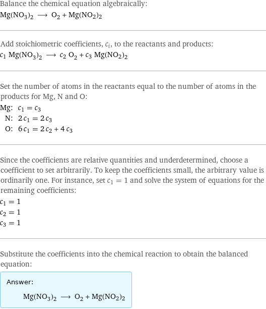 Balance the chemical equation algebraically: Mg(NO_3)_2 ⟶ O_2 + Mg(NO2)2 Add stoichiometric coefficients, c_i, to the reactants and products: c_1 Mg(NO_3)_2 ⟶ c_2 O_2 + c_3 Mg(NO2)2 Set the number of atoms in the reactants equal to the number of atoms in the products for Mg, N and O: Mg: | c_1 = c_3 N: | 2 c_1 = 2 c_3 O: | 6 c_1 = 2 c_2 + 4 c_3 Since the coefficients are relative quantities and underdetermined, choose a coefficient to set arbitrarily. To keep the coefficients small, the arbitrary value is ordinarily one. For instance, set c_1 = 1 and solve the system of equations for the remaining coefficients: c_1 = 1 c_2 = 1 c_3 = 1 Substitute the coefficients into the chemical reaction to obtain the balanced equation: Answer: |   | Mg(NO_3)_2 ⟶ O_2 + Mg(NO2)2