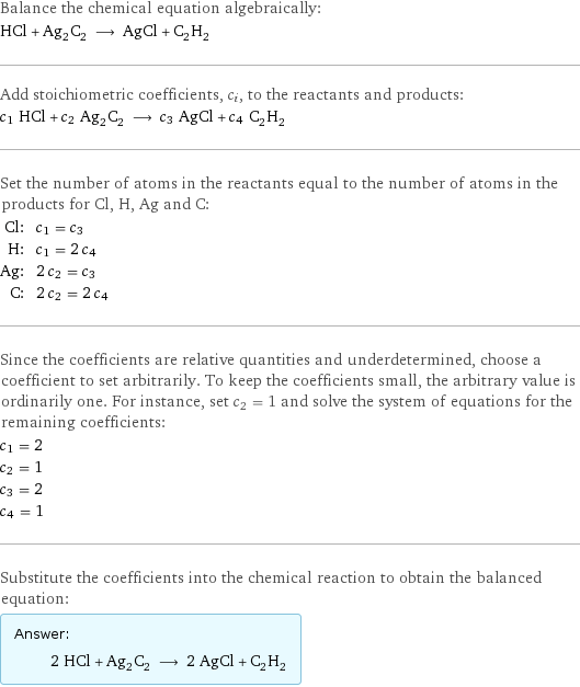 Balance the chemical equation algebraically: HCl + Ag_2C_2 ⟶ AgCl + C_2H_2 Add stoichiometric coefficients, c_i, to the reactants and products: c_1 HCl + c_2 Ag_2C_2 ⟶ c_3 AgCl + c_4 C_2H_2 Set the number of atoms in the reactants equal to the number of atoms in the products for Cl, H, Ag and C: Cl: | c_1 = c_3 H: | c_1 = 2 c_4 Ag: | 2 c_2 = c_3 C: | 2 c_2 = 2 c_4 Since the coefficients are relative quantities and underdetermined, choose a coefficient to set arbitrarily. To keep the coefficients small, the arbitrary value is ordinarily one. For instance, set c_2 = 1 and solve the system of equations for the remaining coefficients: c_1 = 2 c_2 = 1 c_3 = 2 c_4 = 1 Substitute the coefficients into the chemical reaction to obtain the balanced equation: Answer: |   | 2 HCl + Ag_2C_2 ⟶ 2 AgCl + C_2H_2