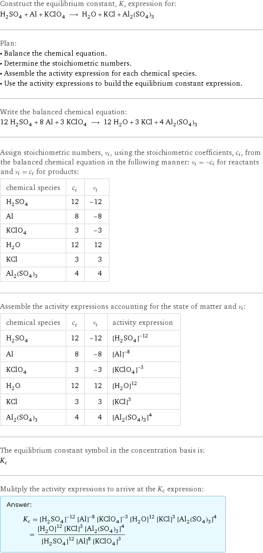 Construct the equilibrium constant, K, expression for: H_2SO_4 + Al + KClO_4 ⟶ H_2O + KCl + Al_2(SO_4)_3 Plan: • Balance the chemical equation. • Determine the stoichiometric numbers. • Assemble the activity expression for each chemical species. • Use the activity expressions to build the equilibrium constant expression. Write the balanced chemical equation: 12 H_2SO_4 + 8 Al + 3 KClO_4 ⟶ 12 H_2O + 3 KCl + 4 Al_2(SO_4)_3 Assign stoichiometric numbers, ν_i, using the stoichiometric coefficients, c_i, from the balanced chemical equation in the following manner: ν_i = -c_i for reactants and ν_i = c_i for products: chemical species | c_i | ν_i H_2SO_4 | 12 | -12 Al | 8 | -8 KClO_4 | 3 | -3 H_2O | 12 | 12 KCl | 3 | 3 Al_2(SO_4)_3 | 4 | 4 Assemble the activity expressions accounting for the state of matter and ν_i: chemical species | c_i | ν_i | activity expression H_2SO_4 | 12 | -12 | ([H2SO4])^(-12) Al | 8 | -8 | ([Al])^(-8) KClO_4 | 3 | -3 | ([KClO4])^(-3) H_2O | 12 | 12 | ([H2O])^12 KCl | 3 | 3 | ([KCl])^3 Al_2(SO_4)_3 | 4 | 4 | ([Al2(SO4)3])^4 The equilibrium constant symbol in the concentration basis is: K_c Mulitply the activity expressions to arrive at the K_c expression: Answer: |   | K_c = ([H2SO4])^(-12) ([Al])^(-8) ([KClO4])^(-3) ([H2O])^12 ([KCl])^3 ([Al2(SO4)3])^4 = (([H2O])^12 ([KCl])^3 ([Al2(SO4)3])^4)/(([H2SO4])^12 ([Al])^8 ([KClO4])^3)