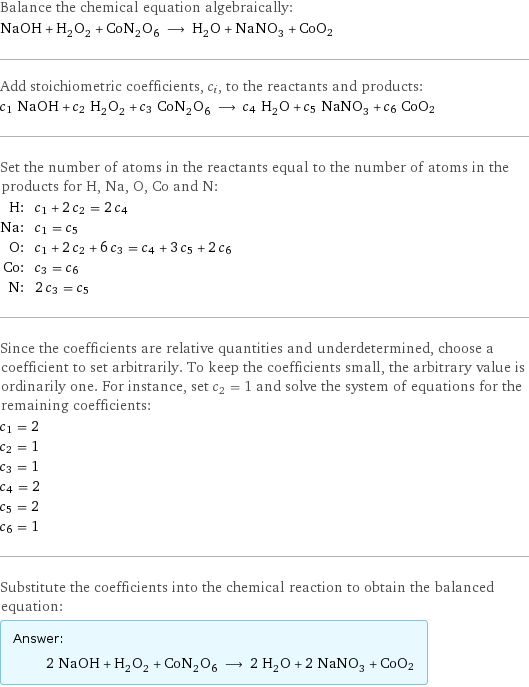 Balance the chemical equation algebraically: NaOH + H_2O_2 + CoN_2O_6 ⟶ H_2O + NaNO_3 + CoO2 Add stoichiometric coefficients, c_i, to the reactants and products: c_1 NaOH + c_2 H_2O_2 + c_3 CoN_2O_6 ⟶ c_4 H_2O + c_5 NaNO_3 + c_6 CoO2 Set the number of atoms in the reactants equal to the number of atoms in the products for H, Na, O, Co and N: H: | c_1 + 2 c_2 = 2 c_4 Na: | c_1 = c_5 O: | c_1 + 2 c_2 + 6 c_3 = c_4 + 3 c_5 + 2 c_6 Co: | c_3 = c_6 N: | 2 c_3 = c_5 Since the coefficients are relative quantities and underdetermined, choose a coefficient to set arbitrarily. To keep the coefficients small, the arbitrary value is ordinarily one. For instance, set c_2 = 1 and solve the system of equations for the remaining coefficients: c_1 = 2 c_2 = 1 c_3 = 1 c_4 = 2 c_5 = 2 c_6 = 1 Substitute the coefficients into the chemical reaction to obtain the balanced equation: Answer: |   | 2 NaOH + H_2O_2 + CoN_2O_6 ⟶ 2 H_2O + 2 NaNO_3 + CoO2